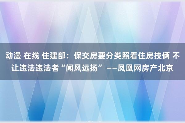 动漫 在线 住建部：保交房要分类照看住房技俩 不让违法违法者“闻风远扬” ——凤凰网房产北京