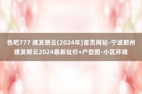 色吧777 建发朗云(2024年)首页网站-宁波鄞州建发朗云2024最新址价+户型图-小区环境