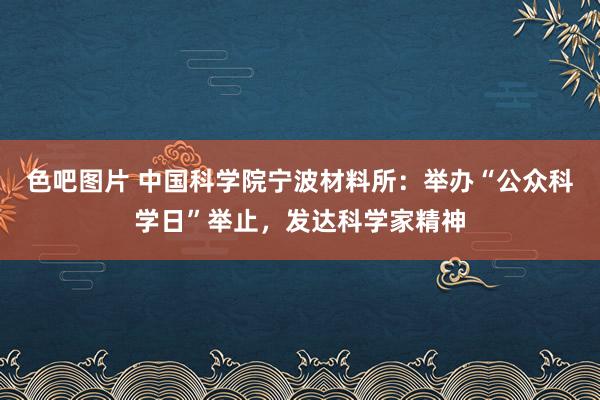 色吧图片 中国科学院宁波材料所：举办“公众科学日”举止，发达科学家精神