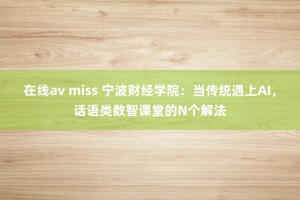 在线av miss 宁波财经学院：当传统遇上AI，话语类数智课堂的N个解法